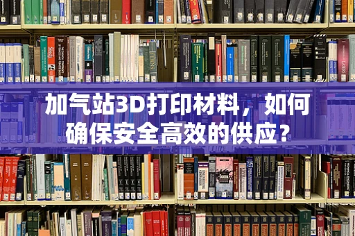 加气站3D打印材料，如何确保安全高效的供应？