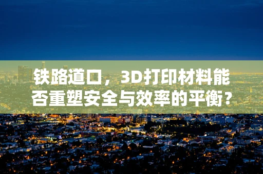 铁路道口，3D打印材料能否重塑安全与效率的平衡？