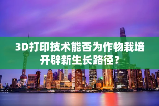 3D打印技术能否为作物栽培开辟新生长路径？