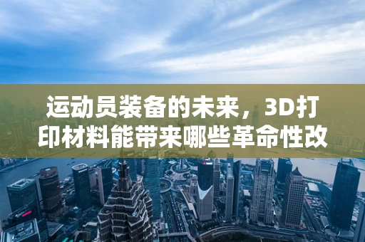 运动员装备的未来，3D打印材料能带来哪些革命性改变？