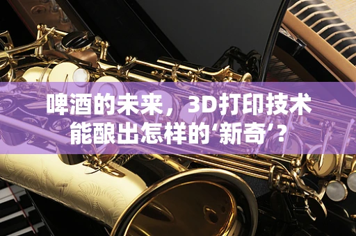 啤酒的未来，3D打印技术能酿出怎样的‘新奇’？