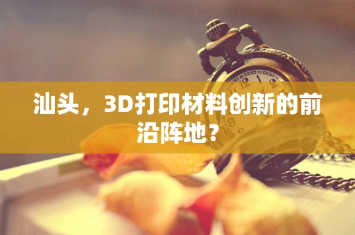 汕头，3D打印材料创新的前沿阵地？
