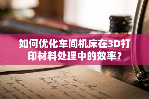 如何优化车间机床在3D打印材料处理中的效率？