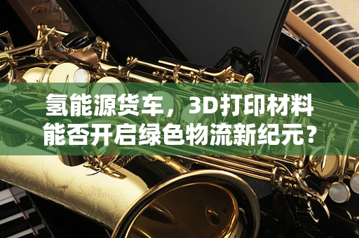 氢能源货车，3D打印材料能否开启绿色物流新纪元？