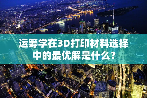 运筹学在3D打印材料选择中的最优解是什么？