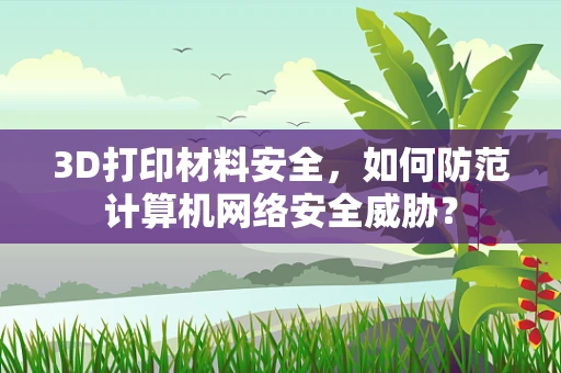 3D打印材料安全，如何防范计算机网络安全威胁？