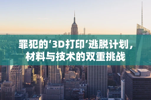 罪犯的‘3D打印’逃脱计划，材料与技术的双重挑战