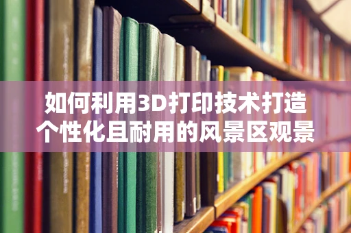 如何利用3D打印技术打造个性化且耐用的风景区观景台？