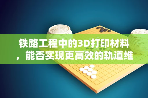 铁路工程中的3D打印材料，能否实现更高效的轨道维护？