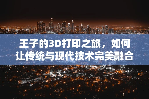 王子的3D打印之旅，如何让传统与现代技术完美融合？