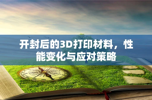 开封后的3D打印材料，性能变化与应对策略