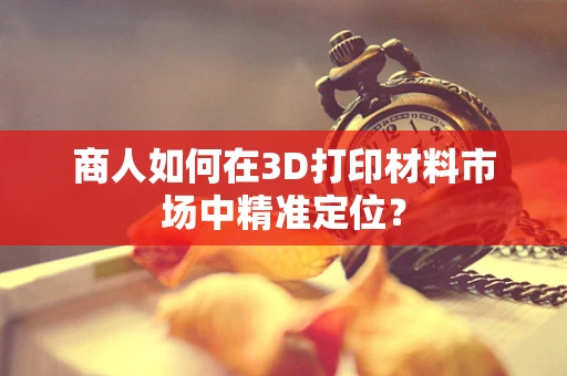 商人如何在3D打印材料市场中精准定位？