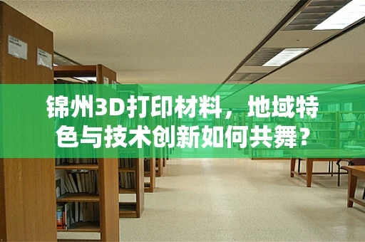 锦州3D打印材料，地域特色与技术创新如何共舞？