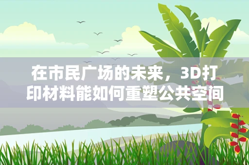 在市民广场的未来，3D打印材料能如何重塑公共空间？