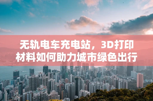 无轨电车充电站，3D打印材料如何助力城市绿色出行？
