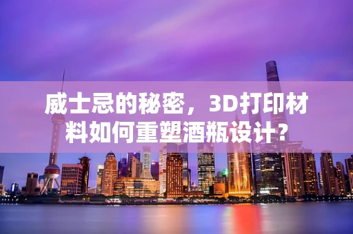 威士忌的秘密，3D打印材料如何重塑酒瓶设计？