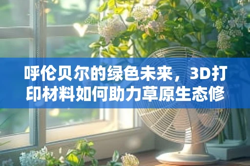 呼伦贝尔的绿色未来，3D打印材料如何助力草原生态修复？