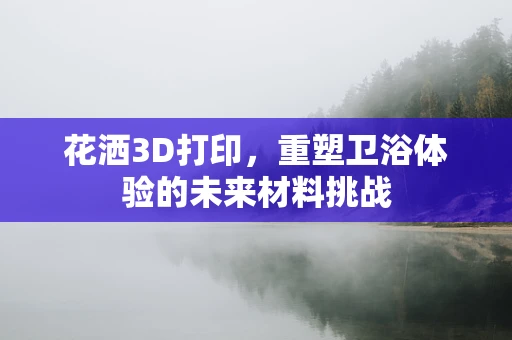 花洒3D打印，重塑卫浴体验的未来材料挑战