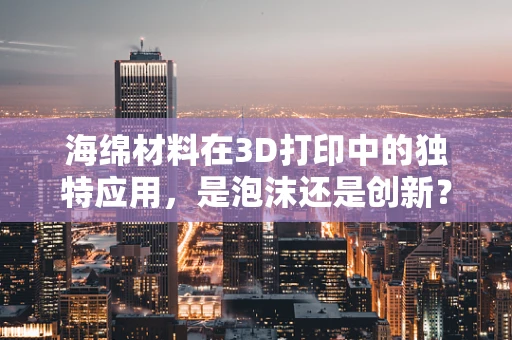海绵材料在3D打印中的独特应用，是泡沫还是创新？