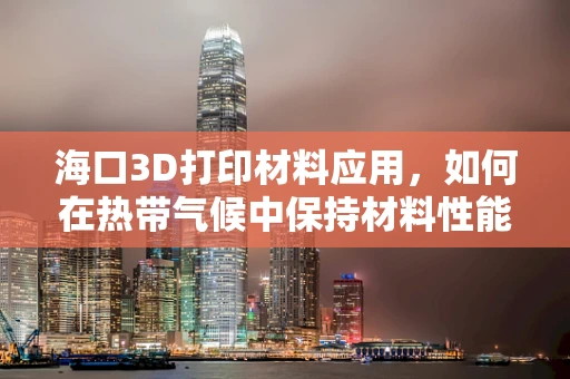 海口3D打印材料应用，如何在热带气候中保持材料性能的挑战？