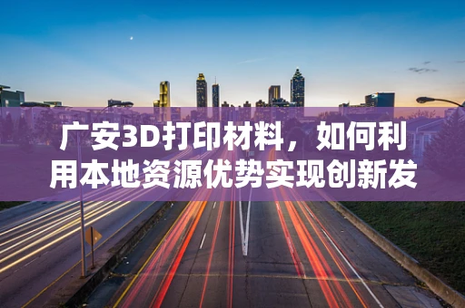 广安3D打印材料，如何利用本地资源优势实现创新发展？