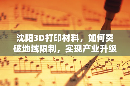 沈阳3D打印材料，如何突破地域限制，实现产业升级？