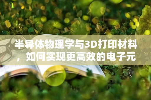 半导体物理学与3D打印材料，如何实现更高效的电子元件？