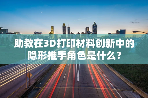 助教在3D打印材料创新中的隐形推手角色是什么？
