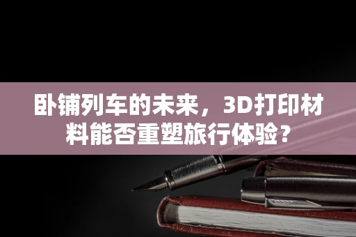 卧铺列车的未来，3D打印材料能否重塑旅行体验？