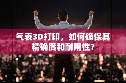 气表3D打印，如何确保其精确度和耐用性？