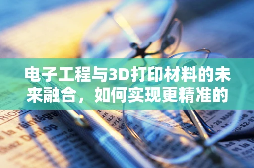 电子工程与3D打印材料的未来融合，如何实现更精准的电子元件制造？