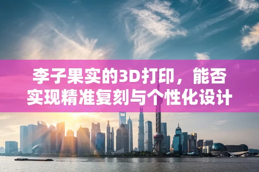 李子果实的3D打印，能否实现精准复刻与个性化设计？
