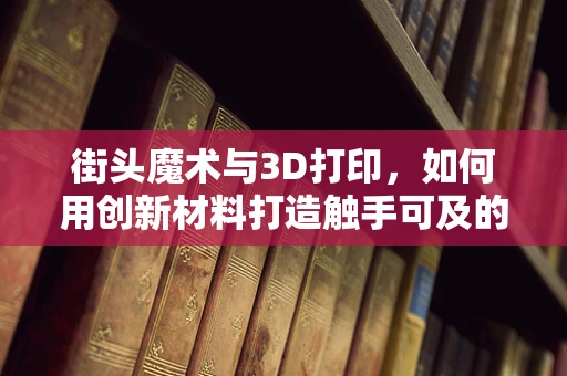 街头魔术与3D打印，如何用创新材料打造触手可及的魔法？