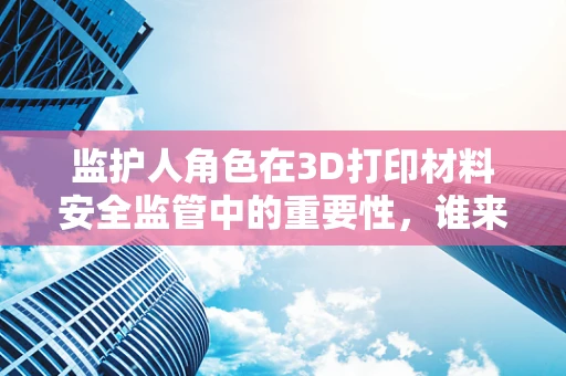 监护人角色在3D打印材料安全监管中的重要性，谁来守护未来的制造者？