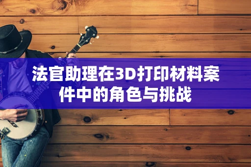 法官助理在3D打印材料案件中的角色与挑战