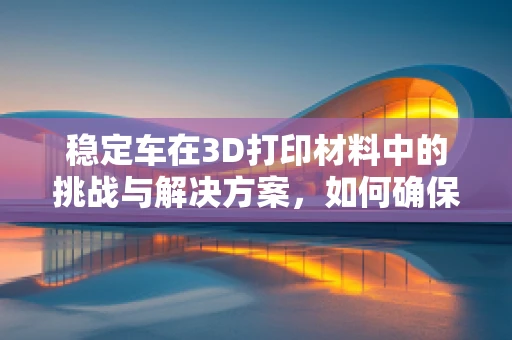 稳定车在3D打印材料中的挑战与解决方案，如何确保结构强度与精度？