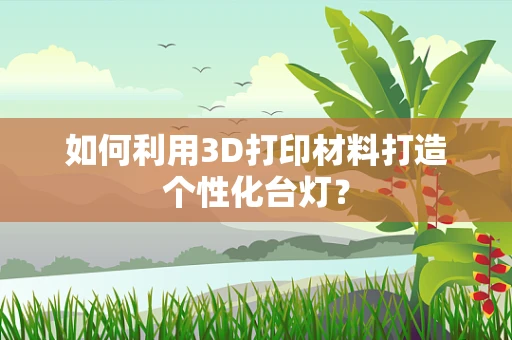 如何利用3D打印材料打造个性化台灯？
