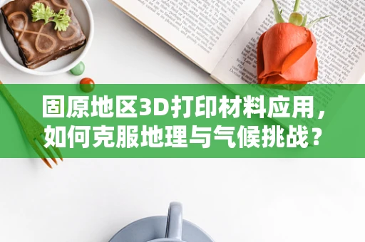 固原地区3D打印材料应用，如何克服地理与气候挑战？