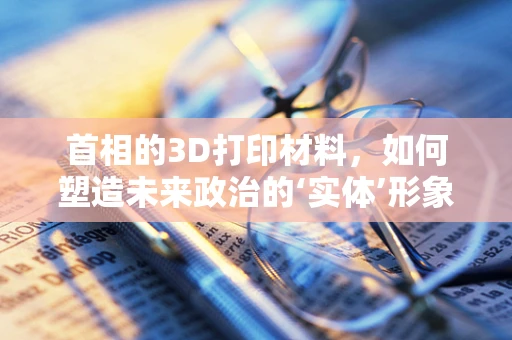 首相的3D打印材料，如何塑造未来政治的‘实体’形象？