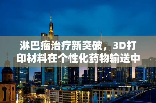 淋巴瘤治疗新突破，3D打印材料在个性化药物输送中的潜力
