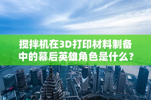 搅拌机在3D打印材料制备中的幕后英雄角色是什么？
