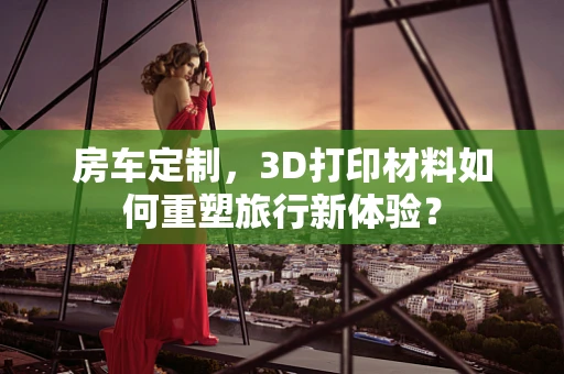 房车定制，3D打印材料如何重塑旅行新体验？