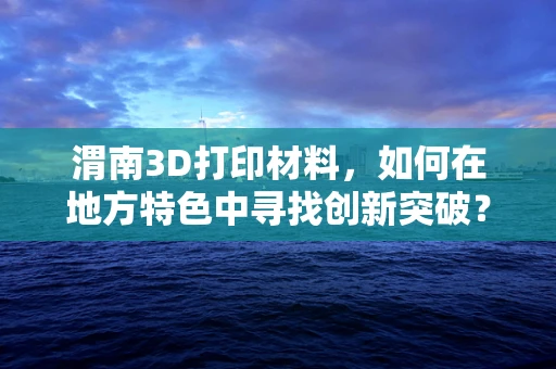 渭南3D打印材料，如何在地方特色中寻找创新突破？