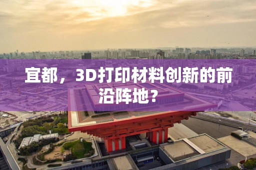 宜都，3D打印材料创新的前沿阵地？