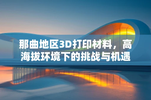 那曲地区3D打印材料，高海拔环境下的挑战与机遇