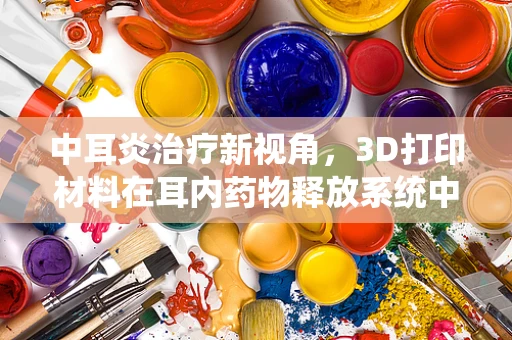 中耳炎治疗新视角，3D打印材料在耳内药物释放系统中的应用挑战