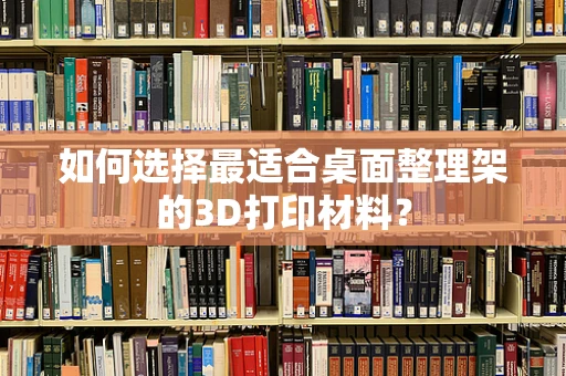 如何选择最适合桌面整理架的3D打印材料？
