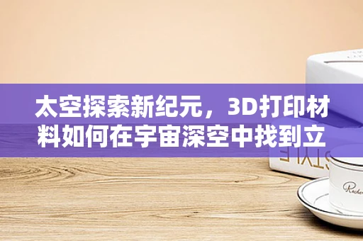 太空探索新纪元，3D打印材料如何在宇宙深空中找到立足之地？