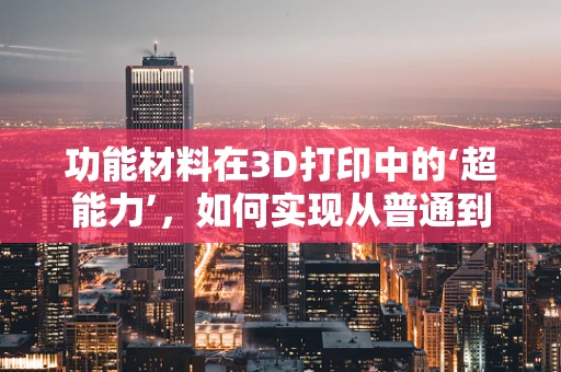 功能材料在3D打印中的‘超能力’，如何实现从普通到非凡的跨越？
