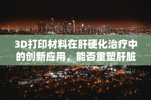 3D打印材料在肝硬化治疗中的创新应用，能否重塑肝脏结构？